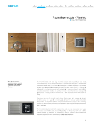07
Introduction
18
Wall-mounting devices
87
Rail-mounting devices
131
Accessories
133
Supervision
142
Tools
146
Technical section
157
General terms of sale
159
Index (codes)
160
Index (description)
The ekinex®
thermostats of 71 series range and related accessories offer the possibility to realize several
variations that will satisfy the most diverse needs. The base is represented by the device which is fitted with a KNX
communication module. The EK-E72-TP version (a) of the thermostat is suitable for mounting into a flush mounting
box, either round (n) or square (o), provided with fixing holes 60 mm apart, while the EK-E72-TP-...-R version (b)
is also suitable for mounting into a rectangular wall mounting box (p) 3 modules according to the Italian installation
standard provided with fixing holes 83,5 mm apart. Each thermostat is delivered with its relative metal support (f,
g) which, in case of necessity, can also be ordered separately. A plastic adapter and a terminal block complete the
supply.
Depending on the version, the thermostat must be finished off with a square (c) or rectangular (d) plate with
60 x 60 mm window and a square (h, i) or rectangular (l, m) frame. The frames are available in two stylish
alternatives (form and flank). Plates and frames are in plastic material or aluminium, in several colour and finishing
variations. The ‘NF versions of the thermostats are mounted without frame and are provided with a side profile in
white or black colour.
The thermostats simply get connected to the unique signal bus cable and do not require auxiliary power supply;
the devices are powered at SELV (Safety Extra Low Voltage) voltage, thus offering a much higher safety level than
traditional commands. The configuration and commissioning is carried out by means of the ETS®
software. The
related application programs can be downloaded from the www.ekinex.com website.
Room thermostats - 71 series
WALL-MOUNTING DEVICES
Many different combinations,
possibilities installation horizontally
or vertically, 71 room temperature
control meets all requirements.
Yours too...
53
 