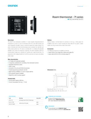 TECHNICAL016EN
Room thermostat - 71 series
Descrizione
The ekinex®
room temperature controller of 71 series regulates independentently the
temperature of a room or a zone. In combination with one or more KNX actuators, the
room temperature controller is able to control the heating and cooling emission of a
series of terminal units for the thermal exchange (such as radiators, fan-coils, floor and
ceiling radiant panels, etc.). The device is provided with a LC-display with adjustable
backlight, and a sensor for temperature measuring. The device integrates a KNX bus
communication module and is intended for mounting onto a wall mounting box; it is
powered by a SELV voltage directly from the KNX bus and does not require any auxiliary
power supply.
Main characteristics
• LC-Display with adjustable backlight
• 4 capacitive pushbuttons for controlling of the thermostat functions
• Integrated temperature sensor
• Plastic casing
• Connection to bus line with KNX terminal block
• Frontal programming pushbutton and LED
• Wall-mounting installation on round or square wall box
• IP20 protection degree (installed)
• Weight 90 g (with mounting support)
Technical data
• 30 Vdc power supply by KNX bus
• Current consumption from bus < 13 mA
Delivery
Delivery includes a terminal block for connection to the bus, a metal support for
installation onto round or square mounting box (fixing holes 60 mm apart), a plastic
adapter, two fixing screws and two rubber screw covers.
Accessories
The following accessories are available as finishings:
• square frame of form (page 64) or flank series (page 65)
• square plate with 60 x 60 mm window (page 67)
Order information
Code Mounting Side profile
EK-E72-TP with square frame of form or flank series -
EK-E72-TP-NF
without frame (‘NF series)
black
EK-E72-TP-NFW white
Configuration and commissioning
By means of ETS4 software (or later versions)
Application program: APEKE72TP##.knxprod
(## = version, download from www.ekinex.com)
Documentation
For more information, see the STEKE72TP_EN.pdf,
technical sheet available for download from www.ekinex.com
WALL-MOUNTING DEVICES
Mounting with frame: 81 x 77 (L x H)
Mounting without frame (‘NF): 80 x 80 (L x H)
Dimensions [mm]
13 11
24
43
L
H
54
 