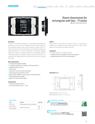 07
Introduction
18
Wall-mounting devices
87
Rail-mounting devices
131
Accessories
133
Supervision
142
Tools
146
Technical section
157
General terms of sale
159
Index (codes)
160
Index (description)
Room thermostat for
rectangular wall-box - 71 series
Descrizione
The ekinex®
room temperature controller of 71 series regulates independentently the
temperature of a room or a zone. In combination with one or more KNX actuators, the
room temperature controller is able to control the heating and cooling emission of a
series of terminal units for the thermal exchange (such as radiators, fan-coils, floor and
ceiling radiant panels, etc.). The device is provided with a LC-display with adjustable
backlight, and a sensor for temperature measuring. The device integrates a KNX bus
communication module and is intended for mounting onto a wall mounting box; it is
powered by a SELV voltage directly from the KNX bus and does not require any auxiliary
power supply.
Main characteristics
• LC-Display with adjustable backlight
• 4 capacitive pushbuttons for controlling of thermostat functions
• Integrated temperature sensor
• Plastic casing
• Connection to bus line with KNX terminal block
• Frontal programming pushbutton and LED
• Wall-mounting installation on round, square or rectangular wall box
• IP20 protection degree (installed)
• Weight 120 g (with mounting support)
Technical data
• 30 Vdc power supply by KNX bus
• Current consumption from bus < 13 mA
Delivery
Delivery includes a terminal block for connection to the bus, a metal support for
installation onto rectangular mounting box (fixing holes 83,5 mm apart), a plastic
adapter, two fixing screws and two rubber screw covers.
Accessories
The following accessories are available as finishings:
• rectangular frame of form (page 64) or flank series (page 65)
• rectangular plate with 60 x 60 mm window (page 69)
Order information
Code Mounting Side profile
EK-E72-TP-R with rectangular frame of form or flank series -
EK-E72-TP-NF-R
without frame (‘NF series)
black
EK-E72-TP-NFW-R white
Configuration and commissioning
By means of ETS4 software (or later versions)
Application program: APEKE72TP##.knxprod
(## = version, download from www.ekinex.com)
Documentation
For more information, see the STEKE72TP_EN.pdf,
technical sheet available for download from www.ekinex.com
WALL-MOUNTING DEVICES
Dimensions [mm]
L
H
12 9
21
43
Mounting with frame: 122 x 77 (L x H)
Mounting without frame (‘NF): 121 x 80 (L x H)
55
 