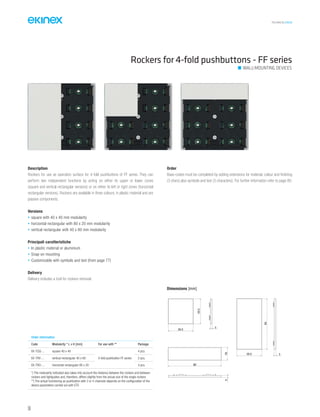 TECHNICAL016EN
Description
Rockers for use as operation surface for 4-fold pushbuttons of FF series. They can
perform two independent functions by acting on either its upper or lower zones
(square and vertical rectangular versions) or on either its left or right zones (horizontal
rectangular versions). Rockers are available in three colours, in plastic material and are
passive components.
Versions
• square with 40 x 40 mm modularity
• horizontal rectangular with 80 x 20 mm modularity
• vertical rectangular with 40 x 80 mm modularity
Principali caratteristiche
• In plastic material or aluminium
• Snap-on mounting
• Customizable with symbols and text (from page 77)
Delivery
Delivery includes a tool for rockers removal.
Order
Base-codes must be completed by adding extensions for material, colour and finishing
(3 chars) plus symbols and text (3 characters). For further information refer to page 80.
Rockers for 4-fold pushbuttons - FF series
WALL-MOUNTING DEVICES
Dimensions [mm]
3
39,5
39,5
339,5
80
80
193
Order information
Code Modularity * L x H [mm] For use with ** Package
EK-TQQ-... square 40 x 40
4-fold pushbutton FF series
4 pcs.
EK-TRV-... vertical rectangular 40 x 80 2 pcs.
EK-TRO-... horizontal rectangular 80 x 20 4 pcs.
*) The modularity indicated also takes into account the distance between the rockers and between
rockers and lightguides and, therefore, differs slightly from the actual size of the single rockers
**) The actual functioning as pushbutton with 2 or 4 channels depends on the configuration of the
device parameters carried out with ETS
56
 