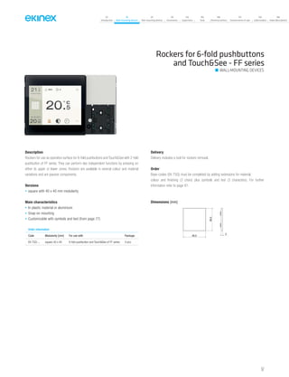 07
Introduction
18
Wall-mounting devices
87
Rail-mounting devices
131
Accessories
133
Supervision
142
Tools
146
Technical section
157
General terms of sale
159
Index (codes)
160
Index (description)
Rockers for 6-fold pushbuttons
and Touch&See - FF series
Description
Rockers for use as operation surface for 6-fold pushbuttons and Touch&See with 2-fold
pushbutton of FF series. They can perform two independent functions by pressing on
either its upper or lower zones. Rockers are available in several colour and material
variations and are passive components.
Versions
• square with 40 x 40 mm modularity
Main characteristics
• In plastic material or aluminium
• Snap-on mounting
• Customizable with symbols and text (from page 77)
Delivery
Delivery includes a tool for rockers removal.
Order
Base-codes (EK-TSQ) must be completed by adding extensions for material,
colour and finishing (3 chars) plus symbols and text (3 characters). For further
information refer to page 81.
Order information
Code Modularity [mm] For use with Package.
EK-TSQ-... square 40 x 40 6-fold pushbutton and Touch&See of FF series 4 pcs.
WALL-MOUNTING DEVICES
Dimensions [mm]
3
39,5
39,5
57
 