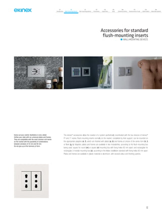 07
Introduction
18
Wall-mounting devices
87
Rail-mounting devices
131
Accessories
133
Supervision
142
Tools
146
Technical section
157
General terms of sale
159
Index (codes)
160
Index (description)
Accessories for standard
ﬂush-mounting inserts
WALL-MOUNTING DEVICES
The ekinex®
accessories allow the creation of a system aesthetically coordinated with the bus devices of ekinex®
FF and 71 series. Flush-mounting inserts normally on the market, completed by their support, can be mounted on
the appropriate adapters (e, f), which are finished with plates (a, b) and frames at choice of the series form (h, l)
or flank (g, i). Adapters, plates and frames are available in two modularities, according to the flush-mounting box
being used: square for round (m) or square (n) mounting box with fixing holes 60 mm apart; and rectangular for
rectangular 3-module mounting box (o), according to the Italian installation standard with fixing holes 85 mm apart.
Plates and frames are available in plastic material or aluminium, with several colour and finishing options.
Evens out your control. Aesthetics is not a detail.
Unifies your style with our universal plates and frames.
They are compatible with the most common civil series
on the market with the possibility of combinations
between windows of 55 mm and 60 mm.
Do not give up at the harmony of form.
63
 