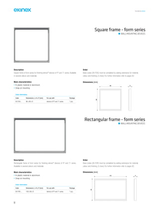 TECHNICAL016EN
Description
Square frame of form series for finishing ekinex®
devices of FF and 71 series. Available
in several colours and materials.
Main characteristics
• In plastic material or aluminium
• Snap-on mounting
Order
Base-codes (EK-FOQ) must be completed by adding extensions for material,
colour and finishing (3 chars) For further information refer to pages 82.
Square frame - form series
Dimensions [mm]
86 8
86
Rectangular frame - form series
Order information
Code Dimensions L x H x P [mm] For use with Package
EK-FOQ-... 86 x 86 x 8 devices of FF and 71 series 1 pcs.
Description
Rectangular frame of form series for finishing ekinex®
devices of FF and 71 series.
Available in several colours and materials.
Main characteristics
• In plastic material or aluminium
• Snap-on mounting
Order
Base-codes (EK-FOR) must be completed by adding extensions for material,
colour and finishing (3 chars) For further information refer to pages 82.
Order information
Code Dimensions L x H x P [mm] For use with Package
EK-FOR-... 126 x 86 x 8 devices of FF and 71 series 1 pcs.
Dimensions [mm]
126
86
8
WALL-MOUNTING DEVICES
WALL-MOUNTING DEVICES
64
 