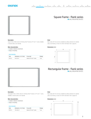 07
Introduction
18
Wall-mounting devices
87
Rail-mounting devices
131
Accessories
133
Supervision
142
Tools
146
Technical section
157
General terms of sale
159
Index (codes)
160
Index (description)
Description
Square frame of flank series for finishing ekinex®
devices of FF and 71 series. Available
in several colours and materials.
Main characteristics
• In plastic material or aluminium
• Snap-on mounting
Order
Base-codes (EK-FLQ) must be completed by adding extensions for material,
colour and finishing (3 chars) For further information refer to page 83.
Square frame - ﬂank series
Rectangular frame - ﬂank series
Order information
Code Dimensions L x H x P [mm] For use with Package
EK-FLQ-... 94 x 80 x 8 devices of FF and 71 series 1 pcs.
Description
Rectangular frame of flank series for finishing ekinex®
devices of FF and 71 series.
Available in several colours and materials.
Main characteristics
• In plastic material or aluminium
• Snap-on mounting
Order
Base-codes (EK-FLR) must be completed by adding extensions for material,
colour and finishing (3 chars) For further information refer to pages 83.
Order information
Code Dimensions L x H x P [mm] For use with Package
EK-FLR-... 135 x 80 x 8 devices of FF and 71 series 1 pcs.
Dimensions [mm]
94
80
8
Dimensions [mm]
8
80
135
WALL-MOUNTING DEVICES
WALL-MOUNTING DEVICES
65
 