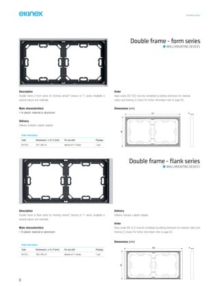 TECHNICAL016EN
Description
Double frame of form series for finishing ekinex®
devices of 71 series. Available in
several colours and materials.
Main characteristics
• In plastic material or aluminium
Delivery
Delivery includes a plastic adapter.
Order
Base-codes (EK-FO2) must be completed by adding extensions for material,
colour and finishing (3 chars) For further information refer to page 83.
Double frame - form series
Double frame - ﬂank series
Order information
Code Dimensions L x H x P [mm] For use with Package
EK-FO2-... 167 x 86 x 8 devices of 71 series 1 pcs.
Description
Double frame of flank series for finishing ekinex®
devices of 71 series. Available in
several colours and materials.
Main characteristics
• In plastic material or aluminium
Delivery
Delivery includes a plastic adapter.
Order
Base-codes (EK-FL2) must be completed by adding extensions for material, colour and
finishing (3 chars) For further information refer to page 83.
Order information
Code Dimensions L x H x P [mm] For use with Package
EK-FL2-... 165 x 80 x 8 devices of 71 series 1 pcs.
Dimensions [mm]
Dimensions [mm]
WALL-MOUNTING DEVICES
WALL-MOUNTING DEVICES
157
86
8
165 8
80
66
 
