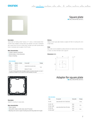 07
Introduction
18
Wall-mounting devices
87
Rail-mounting devices
131
Accessories
133
Supervision
142
Tools
146
Technical section
157
General terms of sale
159
Index (codes)
160
Index (description)
Description
Square plate for finishing ekinex®
devices of 71 series or market-standard flush-
mounted inserts. Available in several colours and materials. To be used in combination
with a square frame of the form or flank series. The plate can be also mounted without
frame in combination with an adapter of the ‘NF series.
Main characteristics
• In plastic material or aluminium
• Central window in three dimensions
• Snap-on mounting
Delivery
Delivery of each square plate includes an adapter (EK-TAQ) for mounting with a form
or flank frame.
Order
Base-codes must be completed by adding extensions for material, colour and finishing
(3 chars). For further information refer to page 84.
Square plate
WALL-MOUNTING DEVICES
Dimensions [mm]
3
80
80
L
H
Order information
Code Window L x H [mm] For use with * Package
EK-PQP-... 45 x 45
standard flush-mounted inserts
1 pcs.EK-PQG-... 55 x 55
EK-PQS-... 60 x 60 devices of 71 series
*) In case of mounting without frame, the adapter included in the delivery of the plate is not used. It
is replaced by an adapter for the ‘NF series (to be ordered separately, see below)
Adapter for square plate
Description
Adapter for mounting of a square plate.
Main characteristics
• Plastic material
• Side profile in black or white colour (only ‘NF version)
• Mounting onto round or square mounting box with fixing holes 60 mm apart
Order information
Code For use with Side profile Package
EK-TAQ square plate with a form or flank frame - 10 pcs.
EK-TAQ-1-NF
square plate without frame (‘NF series)
black
1 pcs.
EK-TAQ-1-NFW white
EK-TAQ-5-NF black
5 pcs.
EK-TAQ-5-NFW white
WALL-MOUNTING DEVICES
67
 