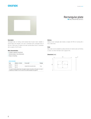 TECHNICAL016EN
Rectangular plate
Order information
Code Window L x H [mm] For use with * Package
EK-PRP-... 66 x 44
standard flush-mounted inserts 1 pcs.
EK-PRG-... 68 x 45
*) In case of mounting without frame, the adapter included in the delivery of the plate is not used. It
is replaced by an adapter for the ‘NF series (to be ordered separately, see page 69)
Description
Rectangular plate for finishing market-standard flush-mounted inserts. Available in
several colours and materials. To be used in combination with a rectangular frame of
the form or flank series. The plate can be also mounted without frame in combination
with an adapter of the ‘NF series.
Main characteristics
• In plastic material or aluminium
• Central window in two dimensions
• Snap-on mounting
Delivery
Delivery of each rectangular plate includes an adapter (EK-TAR) for mounting with a
form or flank frame.
Order
Base-codes must be completed by adding extensions for material, colour and finishing
(3 chars). For further information refer to pages 84-85.
Dimensions [mm]
121
80
3
H
L
WALL-MOUNTING DEVICES
68
 