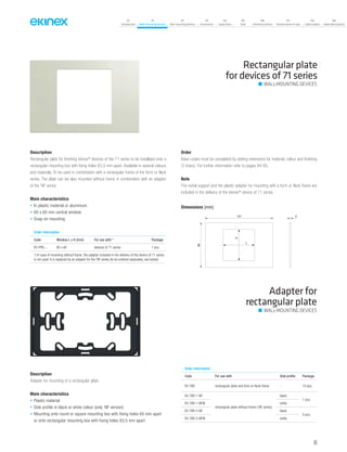 07
Introduction
18
Wall-mounting devices
87
Rail-mounting devices
131
Accessories
133
Supervision
142
Tools
146
Technical section
157
General terms of sale
159
Index (codes)
160
Index (description)
Rectangular plate
for devices of 71 series
Order information
Code Window L x H [mm] For use with * Package
EK-PRS-... 60 x 60 devices of 71 series 1 pcs.
*) In case of mounting without frame, the adapter included in the delivery of the device of 71 series
is not used. It is replaced by an adapter for the ‘NF series (to be ordered separately, see below)
Description
Rectangular plate for finishing ekinex®
devices of the 71 series to be installaed onto a
rectangular mounting box with fixing holes 83,5 mm apart. Available in several colours
and materials. To be used in combination with a rectangular frame of the form or flank
series. The plate can be also mounted without frame in combination with an adapter
of the ‘NF series.
Main characteristics
• In plastic material or aluminium
• 60 x 60 mm central window
• Snap-on mounting
Order
Base-codes must be completed by adding extensions for material, colour and finishing
(3 chars). For further information refer to pages 84-85.
Note
The metal support and the plastic adapter for mounting with a form or flank frame are
included in the delivery of the ekinex®
device of 71 series.
Adapter for
rectangular plate
Description
Adapter for mounting of a rectangular plate.
Main characteristics
• Plastic material
• Side profile in black or white colour (only ‘NF version)
• Mounting onto round or square mounting box with fixing holes 60 mm apart
or onto rectangular mounting box with fixing holes 83,5 mm apart
Order information
Code For use with Side profile Package
EK-TAR rectangular plate and form or flank frame - 10 pcs.
EK-TAR-1-NF
rectangular plate without frame (‘NF series)
black
1 pcs.
EK-TAR-1-NFW white
EK-TAR-5-NF black
5 pcs.
EK-TAR-5-NFW white
Dimensions [mm]
121
80
3
L
H
WALL-MOUNTING DEVICES
WALL-MOUNTING DEVICES
69
 
