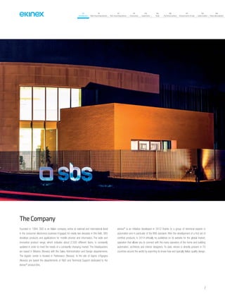 07
Introduction
18
Wall-mounting devices
87
Rail-mounting devices
131
Accessories
133
Supervision
142
Tools
146
Technical section
157
General terms of sale
159
Index (codes)
160
Index (description)
TheCompany
Founded in 1994, SBS is an Italian company active at national and international level
in the consumer electronics business Engaged for nearly two decades in this field, SBS
develops products and applications for mobile phones and informatics. The wide and
innovative product range, which includes about 2,500 different items, is constantly
updated in order to meet the needs of a constantly changing market. The Headquarters
are based in Miasino (Novara) with the Sales, Administration and Design departements.
The logistic center is located in Pettenasco (Novara). In the site of Vaprio d’Agogna
(Novara) are based the departements of R&D and Technical Support dedicated to the
ekinex®
product line.
ekinex®
is an initiative developed in 2012 thanks to a group of technical experts in
automation and in particular of the KNX standard. After the development of a first set of
certified products, in 2014 officially he published on its website for the global market,
operation that allows you to connect with the many operators of the home and building
automation, architects and interior designers. To date, ekinex is directly present in 70
countries around the world by exporting its know-how and typically Italian quality design.
7
 