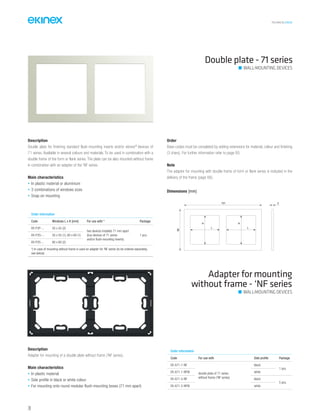 TECHNICAL016EN
Double plate - 71 series
Order information
Code Windows L x H [mm] For use with * Package
EK-P2P-... 55 x 55 (2)
two devices installed 71 mm apart
(bus devices of 71 series
and/or flush-mounting inserts)
1 pcs.EK-P2G-... 55 x 55 (1), 60 x 60 (1)
EK-P2S-... 60 x 60 (2)
*) In case of mounting without frame is used an adapter for ‘NF series (to be ordered separately,
see below)
Description
Double plate for finishing standard flush-mounting inserts and/or ekinex®
devices of
71 series. Available in several colours and materials. To be used in combination with a
double frame of the form or flank series. The plate can be also mounted without frame
in combination with an adapter of the ‘NF series.
Main characteristics
• In plastic material or aluminium
• 3 combinations of windows sizes
• Snap-on mounting
Order
Base-codes must be completed by adding extensions for material, colour and finishing
(3 chars). For further information refer to page 85.
Note
The adapter for mounting with double frame of form or flank series is included in the
delivery of the frame (page 66).
Adapter for mounting
without frame - ‘NF series
Description
Adapter for mounting of a double plate without frame (‘NF series).
Main characteristics
• In plastic material
• Side profile in black or white colour
• For mounting onto round modular flush-mounting boxes (71 mm apart)
Order information
Code For use with Side profile Package
EK-A71-1-NF
double plate of 71 series
without frame (‘NF series)
black
1 pcs.
EK-A71-1-NFW white
EK-A71-5-NF black
5 pcs.
EK-A71-5-NFW white
Dimensions [mm]
151
80
3
L
H
L
H
WALL-MOUNTING DEVICES
WALL-MOUNTING DEVICES
70
 