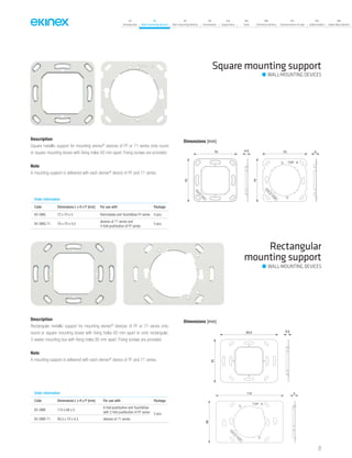 07
Introduction
18
Wall-mounting devices
87
Rail-mounting devices
131
Accessories
133
Supervision
142
Tools
146
Technical section
157
General terms of sale
159
Index (codes)
160
Index (description)
Square mounting support
Order information
Code Dimensions L x H x P [mm] For use with Package
EK-SMQ 72 x 70 x 5 thermostats and Touch&See FF series 5 pcs.
EK-SMQ-71 70 x 70 x 4,5
devices of 71 series and
4-fold pushbutton of FF series
5 pcs.
Description
Square metallic support for mounting ekinex®
devices of FF or 71 series onto round
or square mounting boxes with fixing holes 60 mm apart. Fixing screws are provided.
Note
A mounting support is delivered with each ekinex®
device of FF and 71 series.
Rectangular
mounting support
WALL-MOUNTING DEVICES
Order information
Code Dimensions L x H x P [mm] For use with Package
EK-SMR 110 x 68 x 5
6-fold pushbutton and Touch&See
with 2-fold pushbutton of FF series 5 pcs.
EK-SMR-71 93,5 x 70 x 4,5 devices of 71 series
Description
Rectangular metallic support for mounting ekinex®
devices of FF or 71 series onto
round or square mounting boxes with fixing holes 60 mm apart or onto rectangular,
3-seater mounting box with fixing holes 85 mm apart. Fixing screws are provided.
Note
A mounting support is delivered with each ekinex®
device of FF and 71 series.
Dimensions [mm]
70
70
4,5 72
70
5
Dimensions [mm]
93,5
70
4,5
68
110 5
WALL-MOUNTING DEVICES
71
 