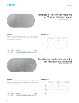TECHNICAL016EN
Template for side-by-side mounting
of FF series with form frames
Dimensions [mm]
67
153
34 86 34
4604
Order information
Code Frames For use with Package
EK-DFO form 2 devices of FF series completed with square form frames 5 pcs.
Description
Template for horizontal or vertical double-mounting of two ekinex®
devices with
square frame of the form series. Made of zinc-plated metal sheet, 1 mm thick. Employ
depends on wall type (brick or panels).
Template for side-by-side mounting
of FF series with ﬂank frames
Description
Template for horizontal or vertical double-mounting of two ekinex®
devices with
square frame of the flank series. Made of zinc-plated metal sheet, 1 mm thick. Employ
depends on wall type (brick or panels).
Dimensions [mm]
34 95 34
162
81
67
4604
Order information
Code Frames For use with Package
EK-DFL flank 2 devices of FF series completed with square flank frames 5 pcs.
WALL-MOUNTING DEVICES
WALL-MOUNTING DEVICES
72
 