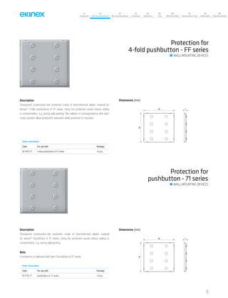 07
Introduction
18
Wall-mounting devices
87
Rail-mounting devices
131
Accessories
133
Supervision
142
Tools
146
Technical section
157
General terms of sale
159
Index (codes)
160
Index (description)
Description
Transparent construction-site protection made of thermoformed plastic material
for ekinex®
Touch&See of FF series. Using the protection avoids device soiling or
contamination, e.g. during wall painting.
Nota
A protection is delivered with each Touch&See of FF series.
Description
Transparent construction-site protection made of thermoformed plastic material for
ekinex®
4-fold pushbuttons of FF series. Using the protection avoids device soiling
or contamination, e.g. during wall painting. Two relieves in correspondence with each
rocker position allow pushbutton operation while protection is mounted.
Protection for
4-fold pushbutton - FF series
Dimensions [mm]
84 7
80
Order information
Code For use with Package
EK-PPQ-FF 4-fold pushbuttons of FF series 10 pcs.
Protection for
pushbutton - 71 series
Dimensions [mm]
82 7
78
Order information
Code For use with Package
EK-PTQ-71 pushbuttons of 71 series 10 pcs.
WALL-MOUNTING DEVICES
WALL-MOUNTING DEVICES
73
 