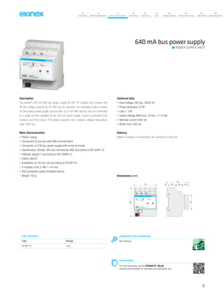 07
Introduction
18
Wall-mounting devices
87
Rail-mounting devices
131
Accessories
133
Supervision
142
Tools
146
Technical section
157
General terms of sale
159
Index (codes)
160
Index (description)
Description
The ekinex®
640 mA KNX bus power supply EK-AB1-TP supplies and monitors the
30 Vdc voltage required by the KNX bus for operation. An integrated choke provides
for decoupling power supply and bus line. Up to 64 KNX devices may be connected
to a single bus line supplied by the 640 mA power supply. Output is protected from
overload and short-circuit. The device supports short network voltage interruptions
(max. 200 ms).
Main Characteristics
• Plastic casing
• Connection to bus line with KNX terminal block
• Connection of 230 Vac power supply with screw terminals
• Classification climatic 3K5 and mechanical 3M2 (according to EN 50491-2)
• Pollution degree 2 (according to IEC 60664-1)
• Safety class II
• Installation on 35 mm rail (according to EN 60715)
• 4 modular units (1 MU = 18 mm)
• IP20 protection grade (installed device)
• Weight 150 g
Technical data
• Input voltage 230 Vac, 50/60 Hz
• Power absorption 22 W
• Loss < 3 W
• Output voltage (KNX bus): 30 Vdc +1/-2 Vdc
• Nominal current: 640 mA
• Buffer time: 200 ms
Delivery
Delivery includes a terminal block for connection to the bus.
640 mA bus power supply
POWER SUPPLY UNITS
Order information
Code Package
EK-AB1-TP 1 pcs.
Configuration and commissioning
Not necessary
Documentation
For more information, see the STEKAB1TP_EN.pdf
technical sheet available for download from www.ekinex.com
Dimensions [mm]
72
90
45
70
5 25 20 20
bus KNX
EK-AB1-TP
Power supply 640 mA
230 V~
50/60 Hz I 640 mA
30 V
+ 45 °C
~
=
1 2 3
L N
ON I > Imax
89
 