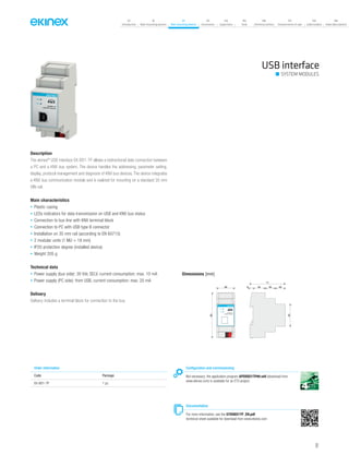 07
Introduction
18
Wall-mounting devices
87
Rail-mounting devices
131
Accessories
133
Supervision
142
Tools
146
Technical section
157
General terms of sale
159
Index (codes)
160
Index (description)
USB interface
SYSTEM MODULES
Description
The ekinex®
USB interface EK-BD1-TP allows a bidirectional data connection between
a PC and a KNX bus system. The device handles the addressing, parameter setting,
display, protocol management and diagnosis of KNX bus devices. The device integrates
a KNX bus communication module and is realized for mounting on a standard 35 mm
DIN-rail.
Main characteristics
• Plastic casing
• LEDs indicators for data transmission on USB and KNX bus status
• Connection to bus line with KNX terminal block
• Connection to PC with USB type B connector
• Installation on 35 mm rail (according to EN 60715)
• 2 modular units (1 MU = 18 mm)
• IP20 protection degree (installed device)
• Weight 205 g
Technical data
• Power supply (bus side): 30 Vdc SELV, current consumption: max. 10 mA
• Power supply (PC side): from USB, current consumption: max. 20 mA
Delivery
Delivery includes a terminal block for connection to the bus.
Order information
Code Package
EK-BD1-TP 1 pz.
Configuration and commissioning
Not necessary; the application program APEKBD1TP##.vd4 (download from
www.ekinex.com) is available for an ETS project.
Documentation
For more information, see the STEKBD1TP_EN.pdf
technical sheet available for download from www.ekinex.com
Dimensions [mm]
36 6 24 20 20
71
45
90
USB
KNX
R
EK-BD1-TP
USB/KNX interface
91
 