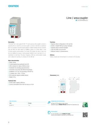 TECHNICAL016EN
Line / area coupler
SYSTEM MODULES
Description
The ekinex®
line / area coupler EK-BA1-TP can be used as a line coupler to connect a
secondary line to a main line, as an area coupler to connect a main line to a backbone
line or as a repeater. The device assures galvanic insulation between the two connected
lines and filters the traffic based on installation position or on filter tables in case
of group-oriented communications. The frontal LEDs indicate the status of each bus
line and facilitate the tracing of communication problems due to bus load or to re-
transmission on both lines. The device integrates a KNX bus communication module
and is realized for mounting on a standard 35 mm DIN-rail.
Main characteristics
• Plastic casing
• Frontal programming pushbutton and LED
• LEDs indicators for status of KNX bus lines
• Pushbutton for activating special functions
• Connection to bus lines with KNX terminal blocks
• Installation on 35 mm rail (according to EN 60715)
• 2 modular units (1 MU = 18 mm)
• IP20 protection degree (installed device)
• Weight 100 g
Technical data
• 30 Vdc power supply by KNX bus
• Current consumption (from main bus line) ca.10 mA
Functions
• Suppress device configuration on the sub line
• Enable or disable filtering of group messages
• Suppress device oriented messages
• Trace the traffic on the sub line
• Reduced number of retransmissions
Delivery
Delivery includes two terminal blocks for connection to the bus lines.
Order information
Code Package
EK-BA1-TP 1 pz.
Configuration and commissioning
By means of ETS3 software (or later versions)
Application program APEKBA1TP##.vd4 (download from www.ekinex.com)
Documentation
For more information, see the STEKBA1TP_EN.pdf
technical sheet available for download from www.ekinex.com
Dimensions [mm]
90
36 5 45 20
70
bus
status
traffic
GA
function
PA
R
EK-BA1-TP
MAIN SUB
Line/area coupler
92
 