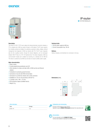 TECHNICAL016EN
IP router
SYSTEM MODULES
Description
The ekinex®
EK-BC1-TP IP router realizes the bidirectional data connection between a
PC or a laptop and a KNX bus system through a LAN network. The IP router supports
the tunneling protocol and allows the adressing, parameter setting, display, protocol
management and diagnosis of KNX bus devices with ETS. The IP router integrates
also the line coupling function; through the device telegrams can be exchanged
between KNX TP lines on a TCP / IP backbone line. The device integrates a KNX bus
communication module and is realized for mounting on a standard 35 mm DIN-rail.
The device is powered by the KNX bus and does not require auxiliary power supply.
Main characteristics
• Plastic casing
• Frontal programming pushbutton and LED
• LEDs indicators for status and data traffic of KNX bus line and Ethernet
network
• Pushbutton for activating special functions
• Connection to bus line with KNX terminal block
• Connection to an Ethernet network with a RJ45 connector
• Installation on 35 mm rail (according to EN 60715)
• 2 modular units (1 MU = 18 mm)
• IP20 protection degree (installed device)
• Weight 70 g
Technical data
• 30 Vdc power supply by KNX bus
• Current consumption max. 38 mA
Delivery
Delivery includes a terminal block for connection to the bus.
Order information
Code Package
EK-BC1-TP 1 pz.
Configuration and commissioning
By means of ETS4 software (or later versions)
Application program APEKBC1TP##.knxprod (download from www.ekinex.com)
Documentation
For more information, see the STEKBC1TP_EN.pdf
technical sheet available for download from www.ekinex.com
Dimensions [mm]
36 5 45 20
70
90
bus
status
traffic
GA
function
PA
R
EK-BB1-TP
IP TP
IP interface
94
 