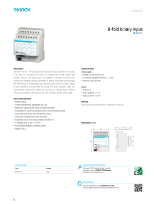 TECHNICAL016EN
8-fold binary input
INPUTS
Description
The ekinex®
EK-CA1-TP binary input has 8 independent input channels for connecting
to the KNX bus commands and sensors of traditional type, having potential-free
contacts. Thanks to the binary input, it is possible to command and control bus
functions with standard switches, pushbuttons or sensors (not natively communicating
with the KNX bus) or binary signals made available by other devices. The query voltage
of input channels is produced within the device. The device integrates a KNX bus
communication module and is realized for mounting on a standard 35 mm DIN-rail.
The device is supplied by the KNX bus and does not require auxiliary power supply.
Main characteristics
• Plastic casing
• Frontal programming pushbutton and LED
• Membrane keyboard with LED’s for status indication
• Pushbutton for switching operating mode (normal / programming)
• Connection to bus line with KNX terminal block
• Connection of inputs with screw terminals
• Installation on 35 mm rail (according to EN 60715)
• 4 modular units (1 MU = 18 mm)
• IP20 protection degree (installed device)
• Weight 145 g
Technical data
Power supply
• Voltage 30 Vdc by KNX bus
• Current consumption from bus < 13 mA
• Power on bus 320 mW
Inputs
• Number: 8
• Query voltage: < 11 V
• Query current: < 5 mA
Delivery
Delivery includes a terminal block for connection to the bus.
Order information
Code Package
EK-CA1-TP 1 pcs.
Configuration and commissioning
By means of ETS4 software (or later versions)
Application program APEKCA1TP##.knxprod
(download from www.ekinex.com)
Documentation
For more information, see the STEKCA1TP_EN.pdf
technical sheet available for download from www.ekinex.com
Dimensions [mm]
72 5 25 20 20
70
90
45
1 21A 3 42A 5 63A 7 84A
9 101B 11 122B 13 143B 15 164B
1B 2B 3B 4B
1A 2A 3A 4A
EK-CA1-TP
8xD.I. Dry Contacts
bus KNX
96
 