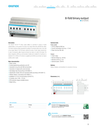 07
Introduction
18
Wall-mounting devices
87
Rail-mounting devices
131
Accessories
133
Supervision
142
Tools
146
Technical section
157
General terms of sale
159
Index (codes)
160
Index (description)
8-fold binary output
Description
The ekinex®
EK-FA1-TP binary output allows to command 8 groups of loads
independently; to this purpose, the device has outputs fitted with potential-free relays.
The device’s latching relays guarantee the upkeep of command status even in the case
of bus power failures. The front levers indicate the status of each output channel and,
in case of emergency, allow manual command (by means of a tool) of the loads. The
device integrates a KNX bus communication module and is realized for mounting on a
standard 35 mm DIN-rail. The device is supplied by the KNX bus and does not require
auxiliary power supply
Main characteristics
• Plastic casing
• Frontal programming pushbutton and LED
• Connection to bus line with KNX terminal block
• Connection of outputs with screw terminals
• Overvoltage class III (according to EN 60664-1)
• Classification climatic 3K5 and mechanical 3M2 (according to EN 50491-2)
• Pollution degree 2 (according to IEC 60664-1)
• Installation on 35 mm rail (according to EN 60715)
• 8 modular units (1 MU = 18 mm)
• IP20 protection degree (installed device)
• Weight 385 g
Technical data
Power supply
• 30 Vdc voltage by KNX bus
• Current consumption from bus < 12 mA
• Power from bus 360 mW
Outputs
• 4 latch relays
• Nominal voltage (Un
): 230 Vac
• Nominal current (In
): 10 A
• Switched power: 2200 W
Delivery
Delivery includes a terminal block for connection to the bus.
Dimensions [mm]
144
90
5 25 20 20
70
45
1 2 3 4 5 6 7 8 9 10 11 12 13 14 15 16
EK-FB1-TP
8xD.O. 10A/230Vac ~ 50/60 Hz
0N
0FF
C1
C1
0N
0FF
C2
0N
0FF
C3
0N
0FF
C4
0N
0FF
C5
0N
0FF
C6
0N
0FF
C7
0N
0FF
C8
C2 C3 C4 C5 C6 C7 C8
bus KNX
Configuration and commissioning
By means of ETS4 software (or later versions)
Application program APEKFB1TP##.knxprod
(download from www.ekinex.com)
Documentation
For more information, see the STEKFB1TP_EN.pdf
technical sheet available for download from www.ekinex.com
Order information
Code Package
EK-FB1-TP 1 pcs.
ACTUATORS
99
 