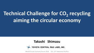 Takashi Shimazu
World Circular Economy Forum 2018 Oct. 23rd Yokohama Pacifico
Technical Challenge for CO2 recycling
aiming the circular economy
 
