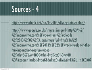 Sources - 4
http://www.ufunk.net/en/insolite/disney-rotoscoping/
http://www.google.co.uk/imgres?imgurl=http%3A%2F
%2Fmomwitha.com%2Fwp-content%2Fuploads
%2F2013%2F02%2F3.jpg&imgrefurl=http%3A%2F
%2Fmomwitha.com%2F2013%2F02%2Fwreck-it-ralph-in-the-
making-motion-capture-video
%2F&h=667&w=1000&tbnid=gDczt01-0iwt0M
%3A&zoom=1&docid=baGbda1xxOieTM&ei=T3i2U_n3COX07
Friday, 4 July 14
 