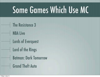 Some Games Which Use MC
The Resistance 3
NBA Live
Lords of Everquest
Lord of the Rings
Batman: Dark Tomorrow
Grand Theft Auto
Friday, 4 July 14
 