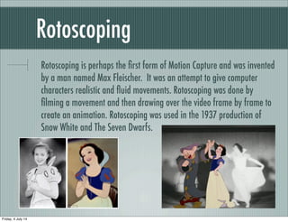 Rotoscoping
Rotoscoping is perhaps the ﬁrst form of Motion Capture and was invented
by a man named Max Fleischer. It was an attempt to give computer
characters realistic and ﬂuid movements. Rotoscoping was done by
ﬁlming a movement and then drawing over the video frame by frame to
create an animation. Rotoscoping was used in the 1937 production of
Snow White and The Seven Dwarfs.
Friday, 4 July 14
 