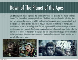 Dawn of The Planet of the Apes
One difﬁculty with motion capture is that until recently ﬁlms had to be shot in a studio, until now.
Dawn of The Planet of the Apes changed all that. The ﬁlm is set to be released in July 2014. The
story focuses around a group of incredibly intelligent and angry apes who ravage an already post
apocalyptic San Francisco and is a sequel to the 2011 ﬁlm, Rise of The Planet of the Apes. The
improvements in mo-cap technology since 2011 are impressive with the apes actor’s performances
now being even more accurate. The ﬁlm uses advanced mo-cap technology in order for the reﬂective
markers to be viewed by the camera in daylight, this was a major breakthrough, as well as this they
made it possible to shoot up to six motion capture actors on location rather than in a studio which
was a ﬁrst for mo-cap history.
Friday, 4 July 14
 