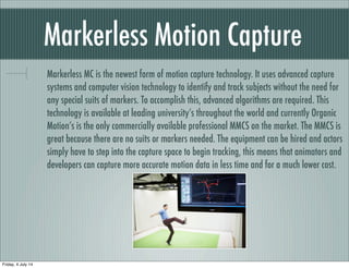 Markerless Motion Capture
Markerless MC is the newest form of motion capture technology. It uses advanced capture
systems and computer vision technology to identify and track subjects without the need for
any special suits of markers. To accomplish this, advanced algorithms are required. This
technology is available at leading university’s throughout the world and currently Organic
Motion’s is the only commercially available professional MMCS on the market. The MMCS is
great because there are no suits or markers needed. The equipment can be hired and actors
simply have to step into the capture space to begin tracking, this means that animators and
developers can capture more accurate motion data in less time and for a much lower cost.
Friday, 4 July 14
 