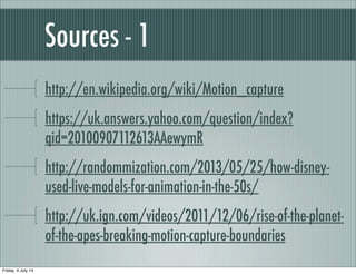 Sources - 1
http://en.wikipedia.org/wiki/Motion_capture
https://uk.answers.yahoo.com/question/index?
qid=20100907112613AAewymR
http://randommization.com/2013/05/25/how-disney-
used-live-models-for-animation-in-the-50s/
http://uk.ign.com/videos/2011/12/06/rise-of-the-planet-
of-the-apes-breaking-motion-capture-boundaries
Friday, 4 July 14
 