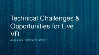 Technical Challenges &
Opportunities for Live
VR
JULES DAVIS – CTO FOCAL POINT VR
 