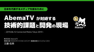 AbemaTV が対峙する
技術的課題と開発の現場
株式会社 AbemaTV
開発本部 クロスデバイスエンジニア／動画技術エバンジェリスト
五藤 佑典
日本を代表するメディアを創るために
- 2019.06.12 Connected Media Tokyo 2019 -
 