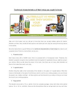Technical characteristics of Nutri ninja you ought to know
Step out in the market, and you will get to know that there are virtually endless options for electric
blenders out there. And, amidst all these options nutri bullet and nutri ninja are among the two top names
in the market.
But what makes them so good? What are the technical characteristics of nutri ninja that make it such
a popular choice? Here is a look at them one by one –
1. Powerful motor
Nutri ninja comes with a 1000W motor. And, it is powered with a 2 horsepower motor. Therefore, the
blender is powerful enough to churn and blend even the toughest of ingredients that you might be using in
your kitchen. When we talk about the power of the motor, then there are not many other blenders out
there in the market that match nutri ninja.
2. 3 speed buttons
Another thing that adds to the functionality of the blender is the option of 3 speed buttons. What this
means is that based on the type of food that you want to use for your cooking purpose, you can choose
the speed. Low, medium and high – all these options are there based on your utility so that you can make
the most of your cooking purposes.
3. Huge pitcher
The blender comes with a 72 oz. pitcher. And, the complete package comes with three other pitcher
options. 16 oz., 24 oz., and 64oz., these are the three pitchers that you will get when you buy nutri ninja.
 