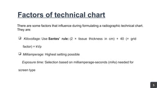 Factors of technical chart
There are some factors that influence during formulating a radiographic technical chart.
They are:
 Kilovoltage: Use Santes’ rule: (2 × tissue thickness in cm) + 40 (+ grid
factor) = kVp
 Milliamperage: Highest setting possible
Exposure time: Selection based on milliamperage-seconds (mAs) needed for
screen type
5
 