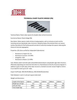 TECHNICAL CHART PLASTIC BRIDGE (PB)
Technical Name: Plastic rebar spacers for double rebar vertical structures
Commercial Name: Plastic Bridge (PB)
Description: Rebar spacers made entirely of polypropylene, with an entrance at each end for
receiving and securing double rebar structures. Along the body of the element there are several
cavities that allow for the freshly poured concrete to uniformly envelope the spacers reducing the
chance of concrete segregation.
Properties: (All values verified by independent laboratories)
- Resistance to impact: 62 J /m
- Resistance to tension: 14.6 MPa
- Elongatión: 4.4%
- Resistance to flexion: 21.4 MPa
Uses: Mostly used in concrete walls and prefabricated products using double cage rebar structure,
effectively separating one mesh from the other to a fixed distance set by the structural engineer in
addition to give on both sides of the rebar structure a standard concrete recover height on 25mm.
It can hold thin mesh up to 1/4¨ rebar.
Import Tariff Code: 3925.90.99 (México), 3925.90.00.00 (Colombia)
Yield: Between 1 and 1.5 units per square meter built
Weight and dimensions:
Lenght of the Spacer 100mm 120mm 150mm 200mm 250mm
Weight per unit (gr) 13 12 17 19 24
Units per Pack 1000 500 500 400 500
Total weight (kg) 13.0 6.0 8.5 7.6 11.9
 