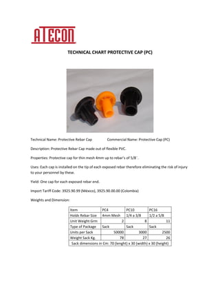 TECHNICAL CHART PROTECTIVE CAP (PC)
Technical Name: Protective Rebar Cap Commercial Name: Protective Cap (PC)
Description: Protective Rebar Cap made out of flexible PVC.
Properties: Protective cap for thin mesh 4mm up to rebar’s of 5/8¨.
Uses: Each cap is installed on the tip of each exposed rebar therefore eliminating the risk of injury
to your personnel by these.
Yield: One cap for each exposed rebar end.
Import Tariff Code: 3925.90.99 (México), 3925.90.00.00 (Colombia)
Weights and Dimension:
Item PC4 PC10 PC16
Holds Rebar Size 4mm Mesh 1/4 a 3/8 1/2 a 5/8
Unit Weight Grm 2 8 11
Type of Package Sack Sack Sack
Units per Sack 50000 3000 2500
Weight Sack Kg. 78 27 26
Sack dimensions in Cm: 70 (lenght) x 30 (width) x 30 (height)
 