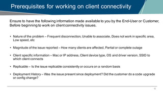 12
Prerequisites for working on client connectivity
Ensure to have the following information made available to you by the End-User or Customer,
Before beginning to work on client connectivity issues.
• Nature of the problem – Frequent disconnection, Unable to associate, Does not work in specific area,
Low speed, etc
• Magnitude of the issue reported – How many clients are affected, Partial or complete outage
• Client specific information – Mac or IP address, Client device type, OS and driver version, SSID to
which client connects
• Replicable – Is the issue replicable consistently or occurs on a random basis
• Deployment History – Was the issue present since deployment? Did the customer do a code upgrade
or config change?
 