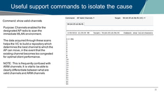 22
Useful support commands to isolate the cause
Command:show valid-channels
Purpose:Channels enabled for the
designated AP radio to scan the
immediate WLAN environment.
The data acquired through these scans
helps the VC to build a repository which
determines the best channel to which the
AP can move, in the event that the
existing channel becomes too congested
for optimal client performance.
NOTE: This is frequently confused with
ARM channels.It is vital to be able to
clearly differentiate between whatare
valid channels and ARM channels
 