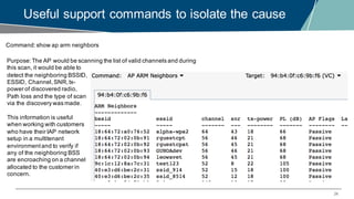 24
Useful support commands to isolate the cause
Command:show ap arm neighbors
Purpose:The AP would be scanning the list of valid channels and during
this scan, it would be able to
detect the neighboring BSSID,
ESSID, Channel,SNR,tx-
power of discovered radio,
Path loss and the type of scan
via the discovery was made.
This information is useful
when working with customers
who have their IAP network
setup in a multitenant
environmentand to verify if
any of the neighboring BSS
are encroaching on a channel
allocated to the customer in
concern.
 