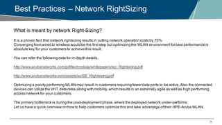 26
Best Practices – Network RightSizing
What is meant by network Right-Sizing?
It is a proven fact that network rightsizing results in cutting network operation costs by 70%.
Converging from wired to wireless would be the first step but optimizing the WLAN environmentfor best performance is
absolute key for your customers to achieve this result.
You can refer the following data for in-depth details,
http://www.arubanetworks.com/pdf/technology/whitepapers/wp_Rightsizing.pdf
http://www.arubanetworks.com/assets/so/SB_Rightsizing.pdf
Optimizing a poorly performing WLAN may result in customers requiring fewer data ports to be active,Also the connected
devices can utilize the VHT data rates along with mobility, which results in an extremely agile as well as high performing
access network for your customers.
The primary bottleneck is during the post-deploymentphase,where the deployed network under-performs.
Let us have a quick overview on how to help customers optimize this and take advantage oftheir HPE-Aruba WLAN.
 