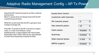 27
Adaptive Radio Management Config – AP Tx Power
Adjust the AP’s transmit power to suit the customer
environment.
More Tx power does not always mean that the AP
is performing at its best.
While this could mean that the AP is going to have
a larger coverage cell,
If the Min Tx power of the AP is forced to a higher
value,it is very much likely to cause
Interference for a valid neighbor AP in the cluster,
Especially in the 2.4Ghz radio as the channels get
re-used more frequently compared to 5Ghz
 