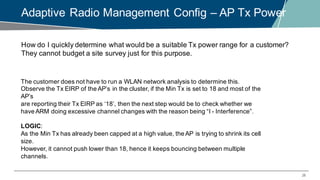 28
Adaptive Radio Management Config – AP Tx Power
How do I quickly determine what would be a suitable Tx power range for a customer?
They cannot budget a site survey just for this purpose.
The customer does not have to run a WLAN network analysis to determine this.
Observe the Tx EIRP of the AP’s in the cluster, if the Min Tx is set to 18 and most of the
AP’s
are reporting their Tx EIRP as ‘18’, then the next step would be to check whether we
have ARM doing excessive channel changes with the reason being “I - Interference”.
LOGIC:
As the Min Tx has already been capped at a high value, the AP is trying to shrink its cell
size.
However, it cannot push lower than 18, hence it keeps bouncing between multiple
channels.
 