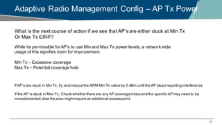 29
Adaptive Radio Management Config – AP Tx Power
What is the next course of action if we see that AP’s are either stuck at Min Tx
Or Max Tx EIRP?
While its permissible for AP’s to use Min and Max Tx power levels, a network wide
usage of this signifies room for improvement.
Min Tx – Excessive coverage
Max Tx – Potential coverage hole
If AP’s are stuck in Min Tx, try and reduce the ARM Min Tx value by 3 dBm until the AP stops reporting interference
If the AP is stuck in Max Tx, Check whether there are any AP coverage holes and the specific AP may need to be
moved/oriented,else the area mightrequire an additional access point.
 