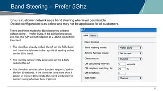 30
Band Steering – Prefer 5Ghz
Ensure customer network uses band steering whenever permissible.
Default configuration is as below and may not be applicable for all customers.
There are three modes for Band steering with the
defaultbeing – Prefer 5Ghz. If the conditions below
are met, the AP will not respond to 2.4Ghz probe from
the client.
• The	client	has	already	probed	the	AP	on	the	5Ghz	band	
and	therefore	is	known	to	be	capable	of	sending	probes	
on	the	5Ghz	band.
• The	client	is	not	currently	associated	on	the	2.4Ghz	
radio	to	this	AP.
• The	client	has	sent	less	than	8	probes	requests/authin	
the	last	10	seconds.	If	the	client	has	sent	more	than	8	
probes	in	the	last	10	seconds,	the	client	will	be	able	to	
connect	using	whatever	band	it	prefers
 
