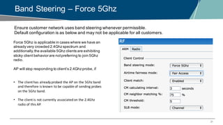 31
Band Steering – Force 5Ghz
Ensure customer network uses band steering whenever permissible.
Default configuration is as below and may not be applicable for all customers.
Force 5Ghz is applicable in cases where we have an
already very crowded 2.4Ghz spectrum and
additionally,the available 5Ghz clients are exhibiting
sticky client behavior are notpreferring to join 5Ghz
radio.
AP will stop responding to client’s 2.4Ghz probe, if
• The	client	has	already	probed	the	AP	on	the	5Ghz	band	
and	therefore	is	known	to	be	capable	of	sending	probes	
on	the	5Ghz	band.
• The	client	is	not	currently	associated	on	the	2.4Ghz	
radio	of	this	AP.
 