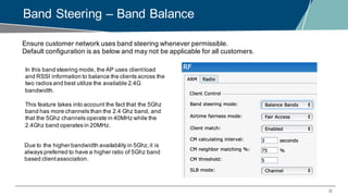 32
Band Steering – Band Balance
Ensure customer network uses band steering whenever permissible.
Default configuration is as below and may not be applicable for all customers.
In this band steering mode, the AP uses clientload
and RSSI information to balance the clients across the
two radios and best utilize the available 2.4G
bandwidth.
This feature takes into account the fact that the 5Ghz
band has more channels than the 2.4 Ghz band, and
that the 5Ghz channels operate in 40MHz while the
2.4Ghz band operates in 20MHz.
Due to the higher bandwidth availability in 5Ghz,it is
always preferred to have a higher ratio of 5Ghz band
based clientassociation.
 