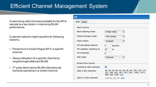33
Efficient Channel Management System
Customizing valid channels available for the AP to
operate is a key factor in improving WLAN
performance.
Customer network mightneed this for following
reasons,
• Presence of a known Rogue AP in a specific
channel
• Heavy Utilization of a specific channel by
neighboring/multitenantWLAN
• 3rd
party stand alone WLAN video/security
cameras operating in a certain channel
 