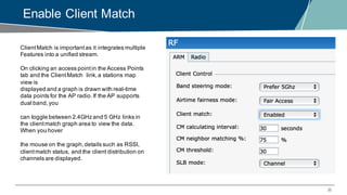 35
Enable Client Match
ClientMatch is importantas it integrates multiple
Features into a unified stream.
On clicking an access pointin the Access Points
tab and the ClientMatch link,a stations map
view is
displayed and a graph is drawn with real-time
data points for the AP radio.If the AP supports
dual band,you
can toggle between 2.4GHz and 5 GHz links in
the clientmatch graph area to view the data.
When you hover
the mouse on the graph,details such as RSSI,
clientmatch status, and the client distribution on
channels are displayed.
 