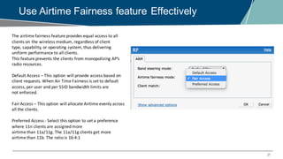 37
Use Airtime Fairness feature Effectively
The	airtime	fairness	feature	provides	equal	access	to	all	
clients	on	the	wireless	medium,	regardless	of	client
type,	capability,	or	operating	system,	thus	delivering	
uniform	performance	to	all	clients.	
This	feature	prevents	the	clients	from	monopolizing	AP’s	
radio	resources.
Default	Access	– This	option	will	provide	access	based	on	
client	requests.	When	Air	Time	Fairness	is	set	to	default	
access,	per	user	and	per	SSID	bandwidth	limits	are
not	enforced.
Fair	Access	– This	option	will	allocate	Airtime	evenly	across	
all	the	clients.
Preferred	Access	- Select	this	option	to	set	a	preference	
where	11n	clients	are	assigned	more
airtime	than	11a/11g.	The	11a/11g	clients	get	more	
airtime	than	11b.	The	ratio	is 16:4:1
 