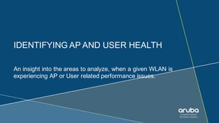 IDENTIFYING AP AND USER HEALTH
An insight into the areas to analyze, when a given WLAN is
experiencing AP or User related performance issues.
 